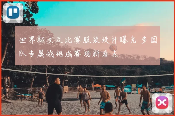 世界杯女足比赛服装设计曝光 多国队专属战袍成赛场新看点