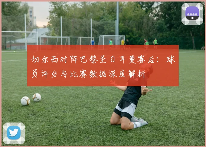 切尔西对阵巴黎圣日耳曼赛后：球员评分与比赛数据深度解析