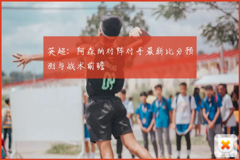 英超：阿森纳对阵对手最新比分预测与战术前瞻