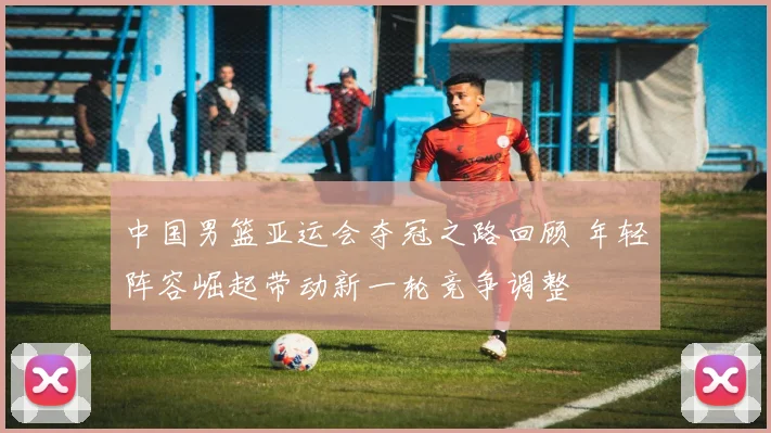 中国男篮亚运会夺冠之路回顾 年轻阵容崛起带动新一轮竞争调整