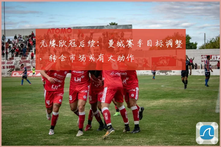 无缘欧冠后续：曼城赛季目标调整，转会市场或有大动作