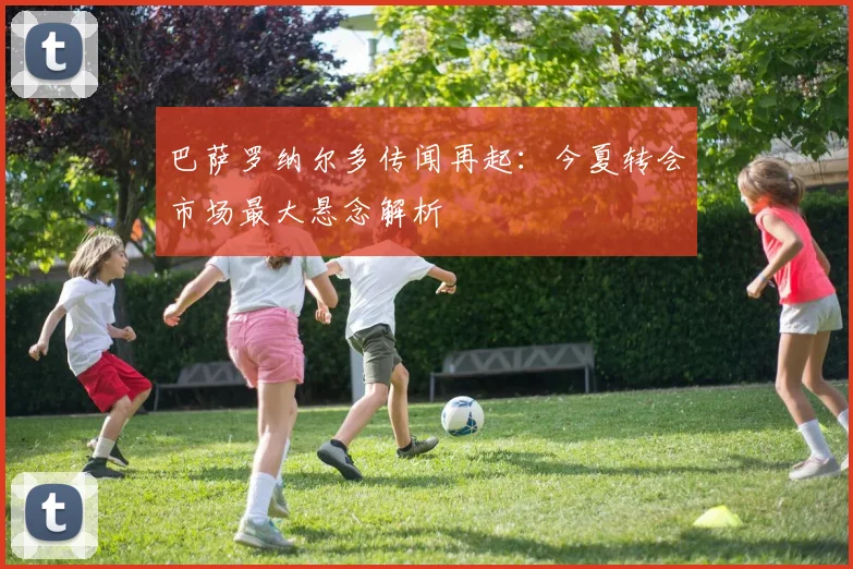 巴萨罗纳尔多传闻再起:今夏转会市场最大悬念解析