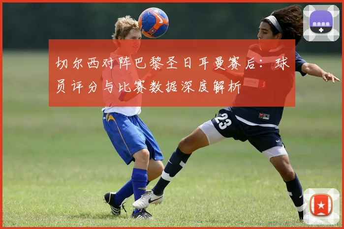 切尔西对阵巴黎圣日耳曼赛后:球员评分与比赛数据深度解析