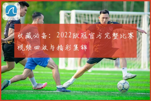 收藏必备：2022欧冠官方完整比赛视频回放与精彩集锦