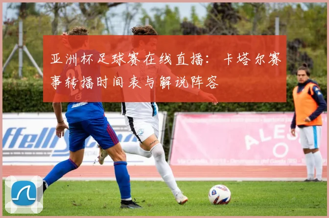 亚洲杯足球赛在线直播：卡塔尔赛事转播时间表与解说阵容