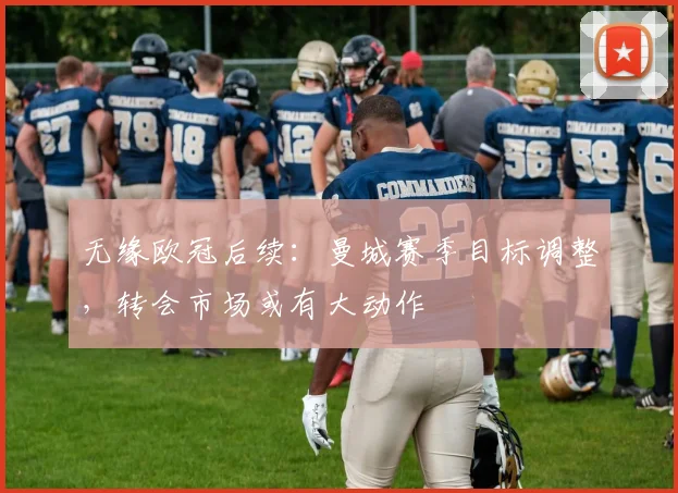 无缘欧冠后续:曼城赛季目标调整,转会市场或有大动作