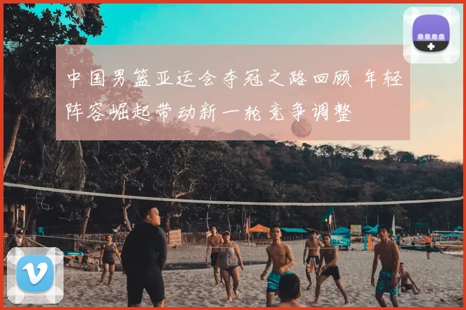 中国男篮亚运会夺冠之路回顾 年轻阵容崛起带动新一轮竞争调整