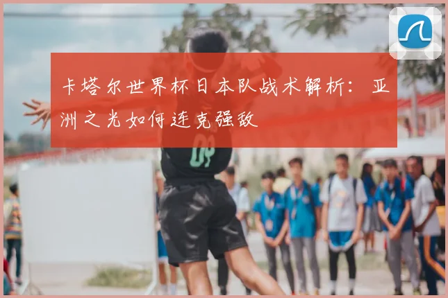 卡塔尔世界杯日本队战术解析:亚洲之光如何连克强敌