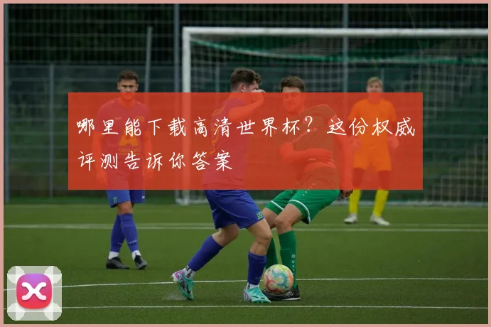 哪里能下载高清世界杯?这份权威评测告诉你答案