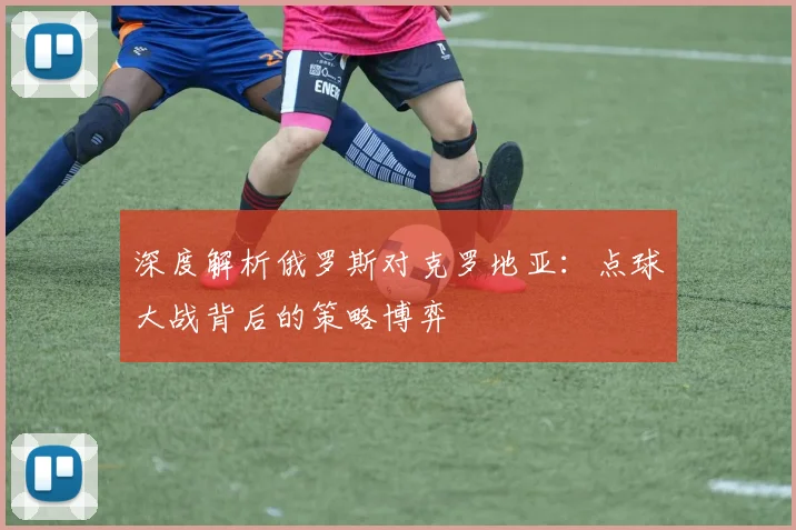 深度解析俄罗斯对克罗地亚:点球大战背后的策略博弈