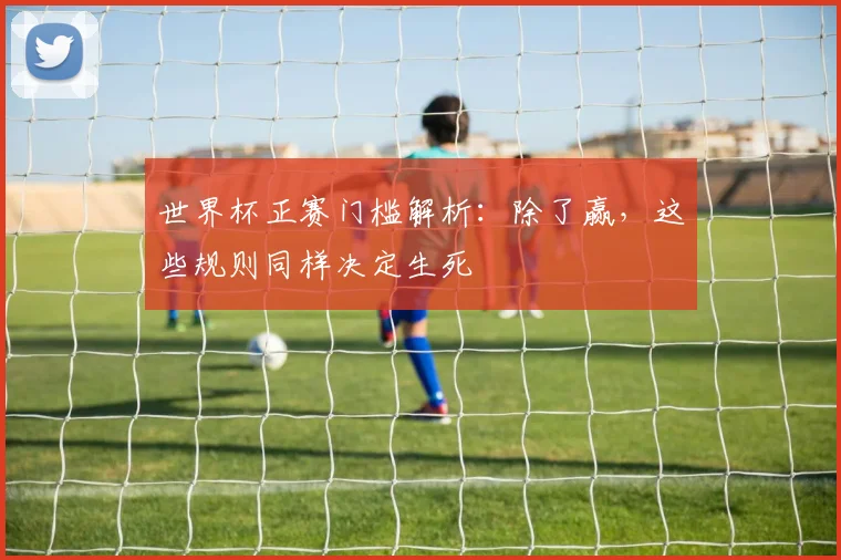 世界杯正赛门槛解析：除了赢，这些规则同样决定生死