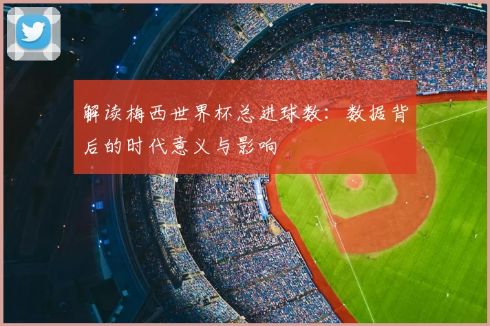 解读梅西世界杯总进球数：数据背后的时代意义与影响
