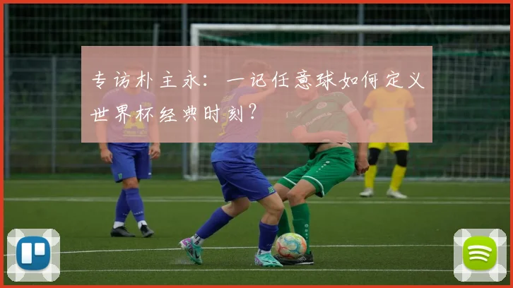 专访朴主永:一记任意球如何定义世界杯经典时刻?