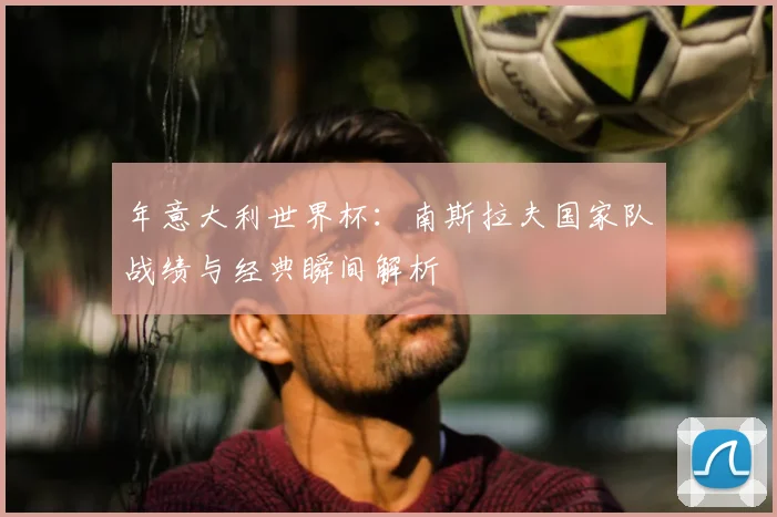 年意大利世界杯:南斯拉夫国家队战绩与经典瞬间解析