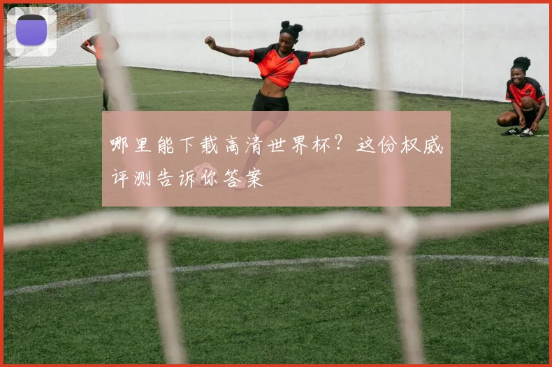 哪里能下载高清世界杯?这份权威评测告诉你答案