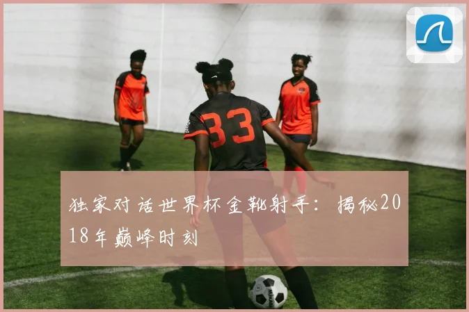 独家对话世界杯金靴射手:揭秘2018年巅峰时刻