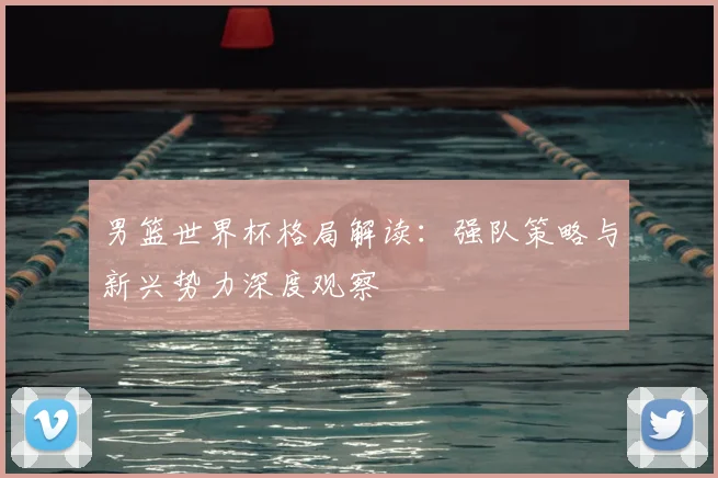 男篮世界杯格局解读：强队策略与新兴势力深度观察