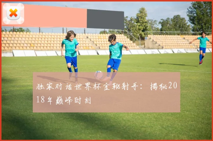 独家对话世界杯金靴射手:揭秘2018年巅峰时刻