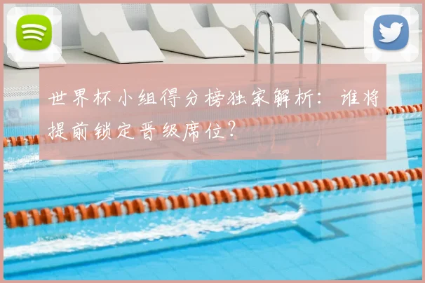 世界杯小组得分榜独家解析：谁将提前锁定晋级席位？