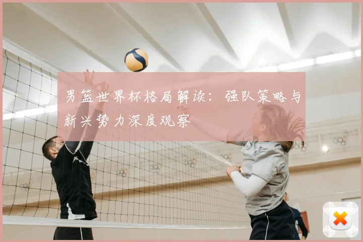 男篮世界杯格局解读：强队策略与新兴势力深度观察