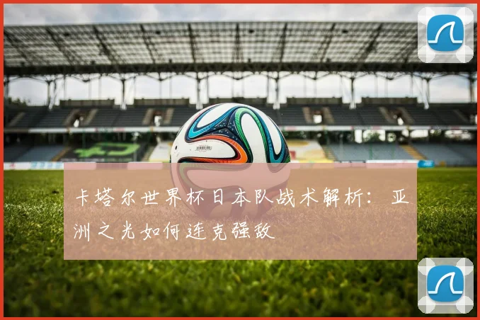 卡塔尔世界杯日本队战术解析:亚洲之光如何连克强敌