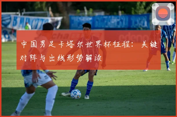 中国男足卡塔尔世界杯征程：关键对阵与出线形势解读