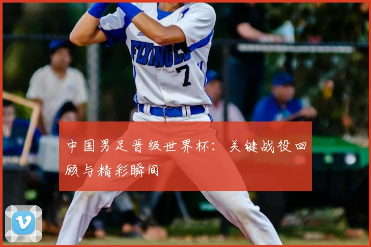 中国男足晋级世界杯：关键战役回顾与精彩瞬间