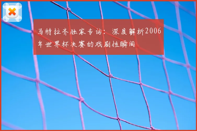 马特拉齐独家专访：深度解析2006年世界杯决赛的戏剧性瞬间