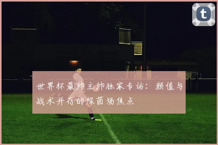 世界杯最帅主帅独家专访：颜值与战术并存的绿茵场焦点