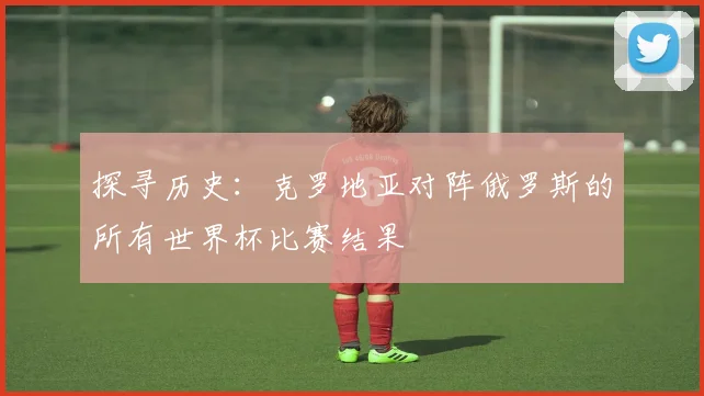 探寻历史：克罗地亚对阵俄罗斯的所有世界杯比赛结果