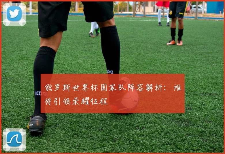 俄罗斯世界杯国家队阵容解析：谁将引领荣耀征程